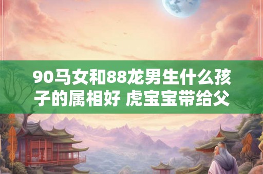 90马女和88龙男生什么孩子的属相好 虎宝宝带给父母最大的惊喜 90马女和88龙男生什么孩子的属相好 虎宝宝带给父母最大的惊喜