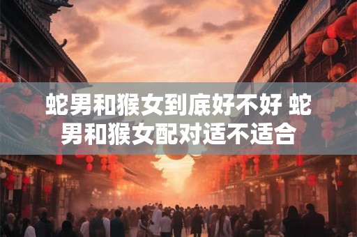 蛇男和猴女到底好不好 蛇男和猴女配对适不适合
