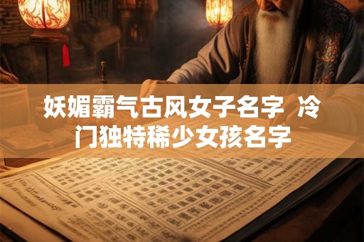 妖媚霸气古风女子名字  冷门独特稀少女孩名字