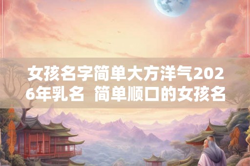 女孩名字简单大方洋气2026年乳名  简单顺口的女孩名字