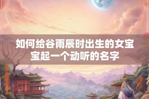 如何给谷雨辰时出生的女宝宝起一个动听的名字 如何给谷雨辰时出生的女宝宝起一个动听的名字