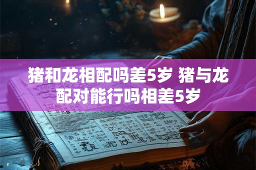猪和龙相配吗差5岁 猪与龙配对能行吗相差5岁