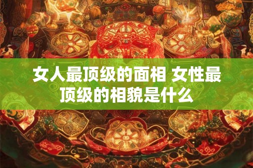 女人最顶级的面相 女性最顶级的相貌是什么