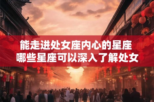 能走进处女座内心的星座 哪些星座可以深入了解处女座的内心