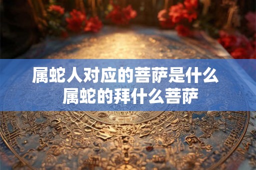 属蛇人对应的菩萨是什么  属蛇的拜什么菩萨