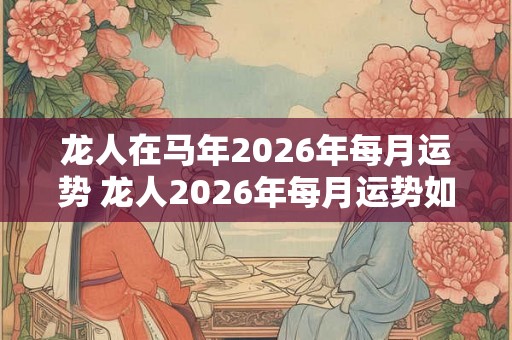 龙人在马年2026年每月运势 龙人2026年每月运势如何