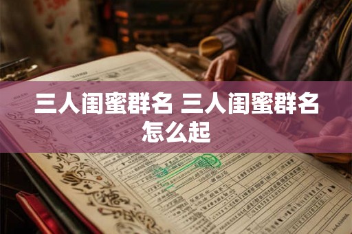 三人闺蜜群名 三人闺蜜群名怎么起 三人闺蜜群名 三人闺蜜群名怎么起