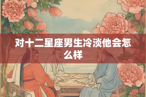 对十二星座男生冷淡他会怎么样