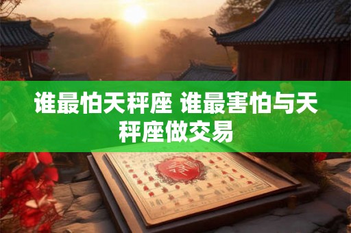 谁最怕天秤座 谁最害怕与天秤座做交易 谁最怕天秤座 谁最害怕与天秤座做交易