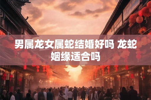 男属龙女属蛇结婚好吗 龙蛇姻缘适合吗