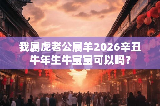 我属虎老公属羊2026辛丑牛年生牛宝宝可以吗？