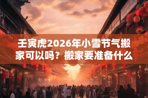 壬寅虎2026年小雪节气搬家可以吗?搬家要准备什么吉利? 壬寅虎2026年小雪节气搬家可以吗?搬家要准备什么吉利?