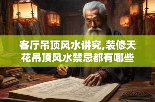 客厅吊顶风水讲究,装修天花吊顶风水禁忌都有哪些
