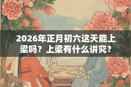 2026年正月初六这天能上梁吗？上梁有什么讲究？