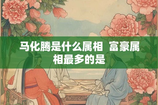 马化腾是什么属相  富豪属相最多的是