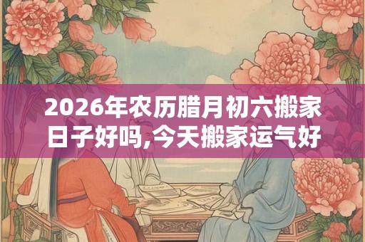 2026年农历腊月初六搬家日子好吗,今天搬家运气好吗