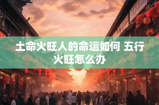 土命火旺人的命运如何 五行火旺怎么办