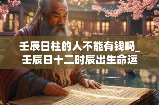 壬辰日柱的人不能有钱吗_壬辰日十二时辰出生命运 壬辰日柱的人不能有钱吗_壬辰日十二时辰出生命运