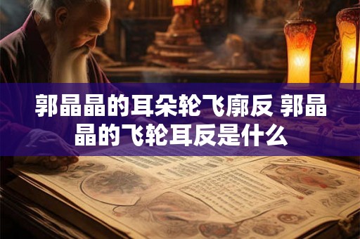 郭晶晶的耳朵轮飞廓反 郭晶晶的飞轮耳反是什么 郭晶晶的耳朵轮飞廓反 郭晶晶的飞轮耳反是什么