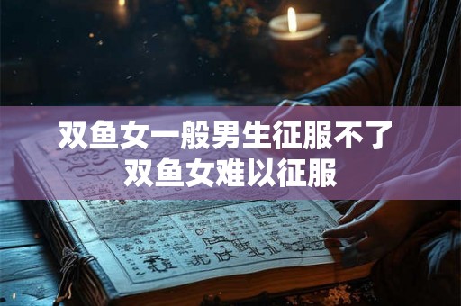 双鱼女一般男生征服不了 双鱼女难以征服 双鱼女一般男生征服不了 双鱼女难以征服