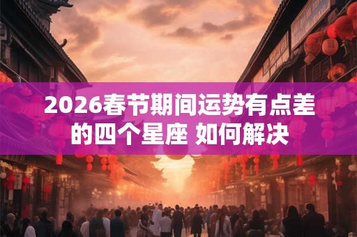 2026春节期间运势有点差的四个星座 如何解决