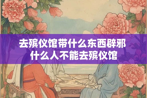 去殡仪馆带什么东西辟邪 什么人不能去殡仪馆