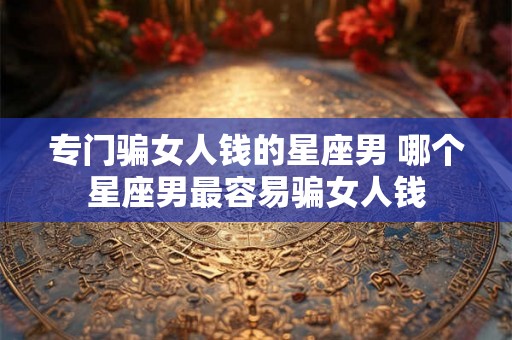 专门骗女人钱的星座男 哪个星座男最容易骗女人钱