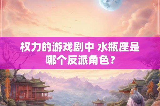 权力的游戏剧中 水瓶座是哪个反派角色？