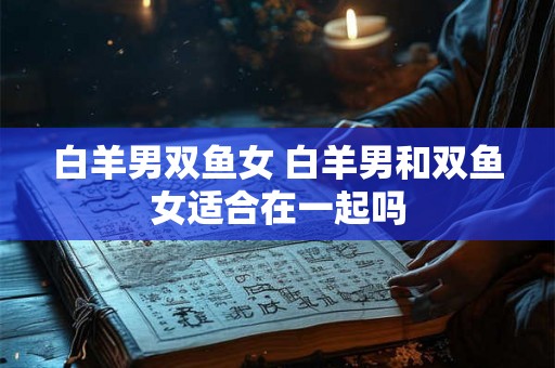 白羊男双鱼女 白羊男和双鱼女适合在一起吗