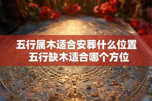五行属木适合安葬什么位置  五行缺木适合哪个方位