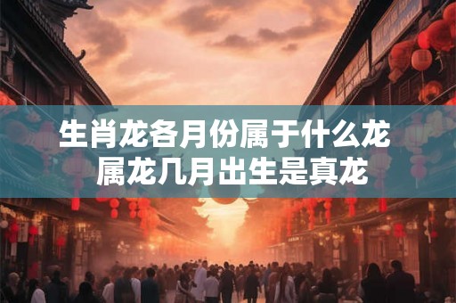 生肖龙各月份属于什么龙 属龙几月出生是真龙 生肖龙各月份属于什么龙 属龙几月出生是真龙