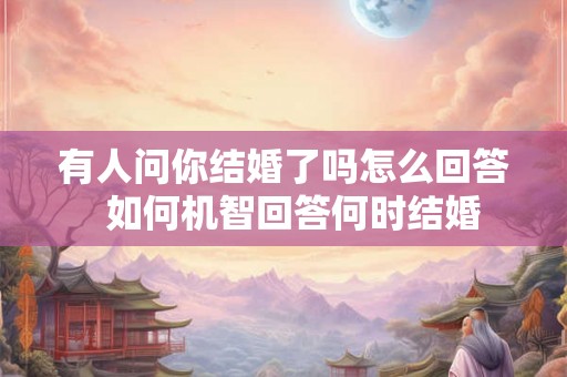 有人问你结婚了吗怎么回答  如何机智回答何时结婚