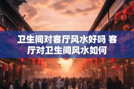 卫生间对客厅风水好吗 客厅对卫生间风水如何