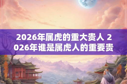 2026年属虎的重大贵人 2026年谁是属虎人的重要贵人
