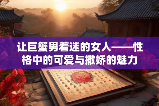 让巨蟹男着迷的女人——性格中的可爱与撒娇的魅力