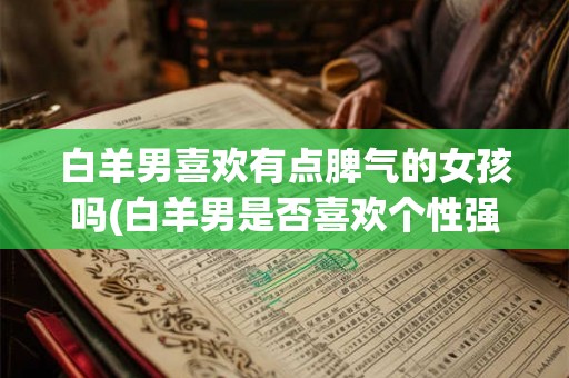 白羊男喜欢有点脾气的女孩吗(白羊男是否喜欢个性强烈、有点脾气的女生？)