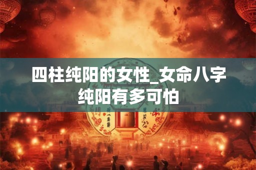 四柱纯阳的女性_女命八字纯阳有多可怕