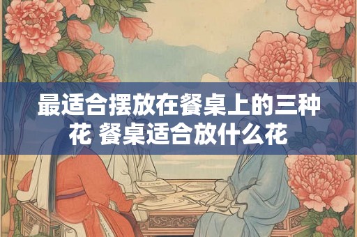 最适合摆放在餐桌上的三种花 餐桌适合放什么花