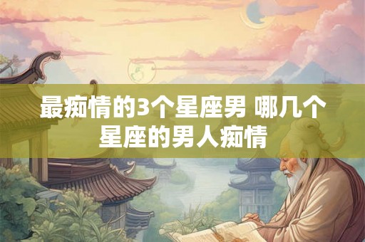 最痴情的3个星座男 哪几个星座的男人痴情