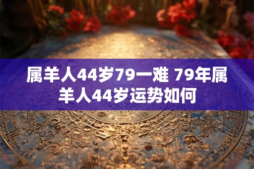 属羊人44岁79一难 79年属羊人44岁运势如何