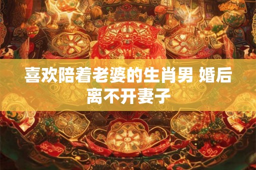 喜欢陪着老婆的生肖男 婚后离不开妻子