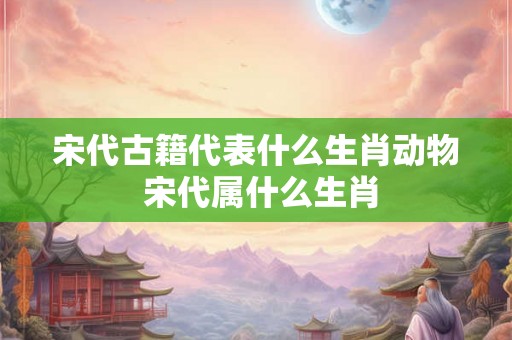 宋代古籍代表什么生肖动物 宋代属什么生肖 宋代古籍代表什么生肖动物 宋代属什么生肖