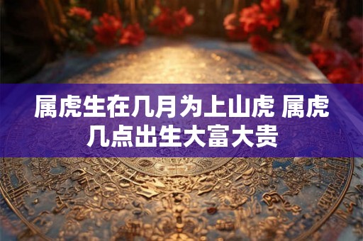属虎生在几月为上山虎 属虎几点出生大富大贵 属虎生在几月为上山虎 属虎几点出生大富大贵