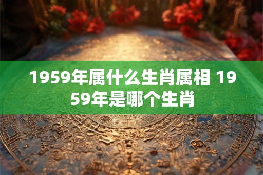 1959年属什么生肖属相 1959年是哪个生肖 1959年属什么生肖属相 1959年是哪个生肖