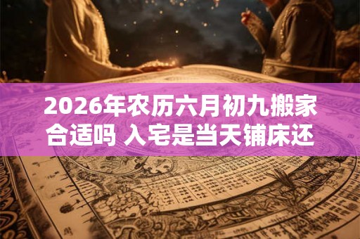 2026年农历六月初九搬家合适吗 入宅是当天铺床还是先铺