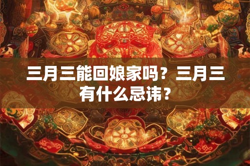 三月三能回娘家吗?三月三有什么忌讳? 三月三能回娘家吗?三月三有什么忌讳?
