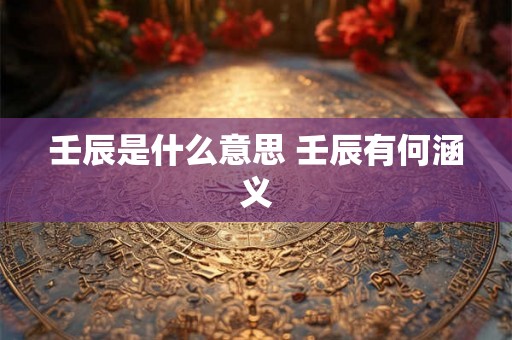 壬辰是什么意思 壬辰有何涵义 壬辰是什么意思 壬辰有何涵义