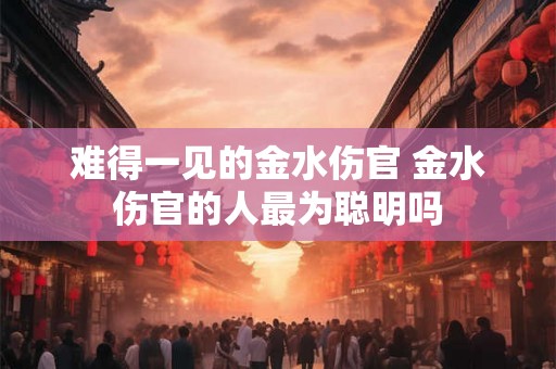 难得一见的金水伤官 金水伤官的人最为聪明吗 难得一见的金水伤官 金水伤官的人最为聪明吗