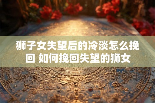 狮子女失望后的冷淡怎么挽回 如何挽回失望的狮女