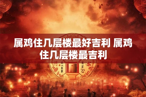 属鸡住几层楼最好吉利 属鸡住几层楼最吉利 属鸡住几层楼最好吉利 属鸡住几层楼最吉利